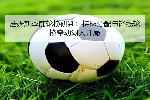 詹姆斯季前轮换研判：持球分配与锋线轮换牵动湖人开局
